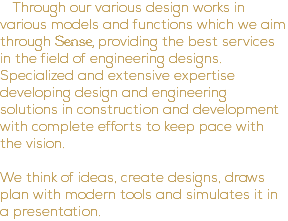 Through our various design works in various models and functions which we aim through Sense, providing the best services in the field of engineering designs. Specialized and extensive expertise developing design and engineering solutions in construction and development with complete efforts to keep pace with the vision. We think of ideas, create designs, draws plan with modern tools and simulates it in a presentation.