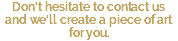 Don't hesitate to contact us and we'll create a piece of art for you.